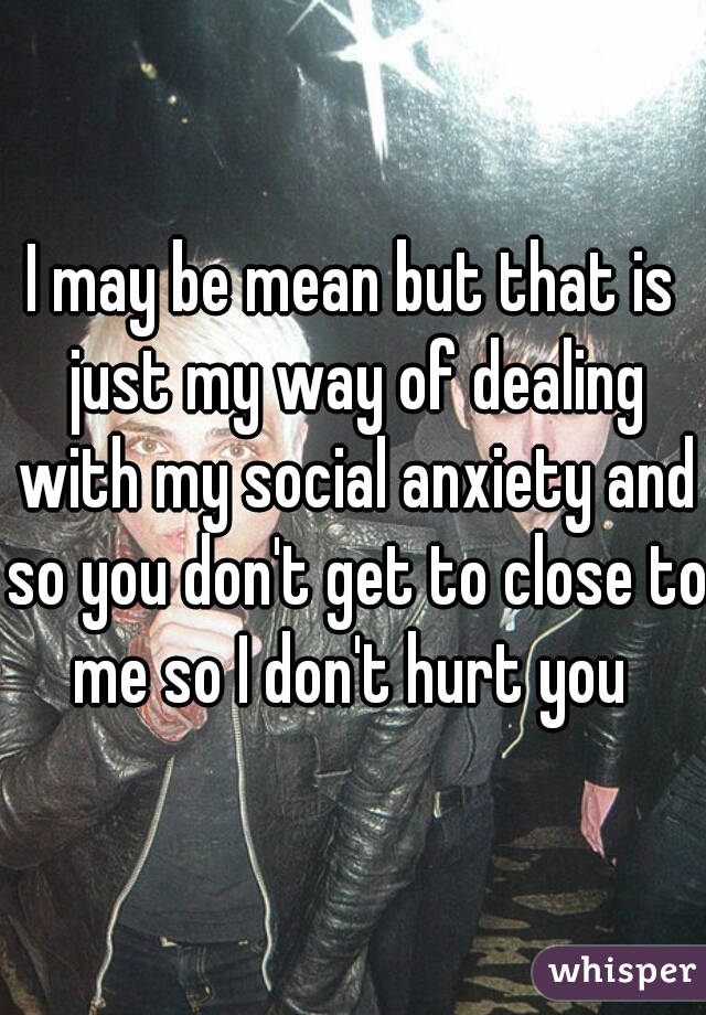 I may be mean but that is just my way of dealing with my social anxiety and so you don't get to close to me so I don't hurt you 