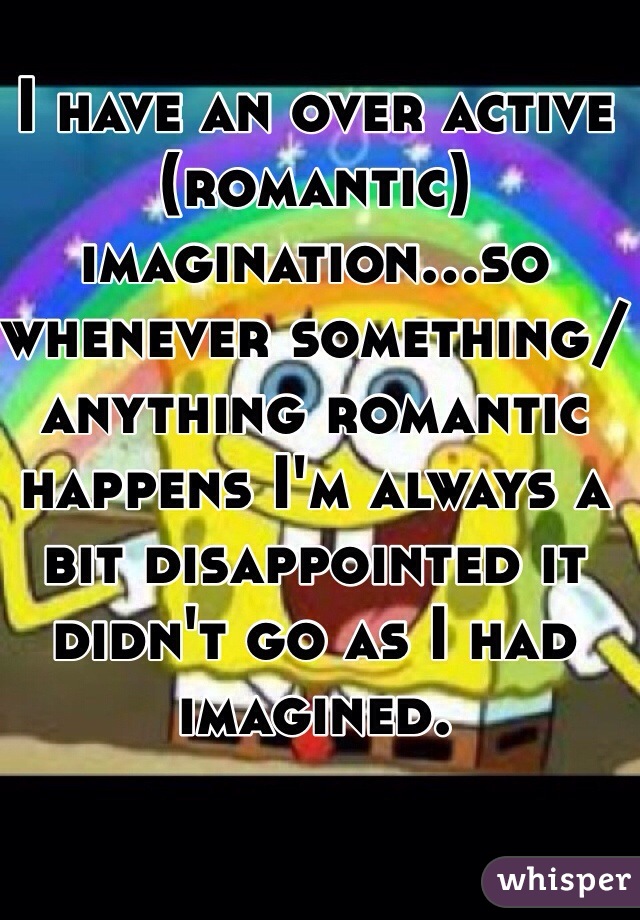 I have an over active (romantic) imagination...so whenever something/anything romantic happens I'm always a bit disappointed it didn't go as I had imagined. 