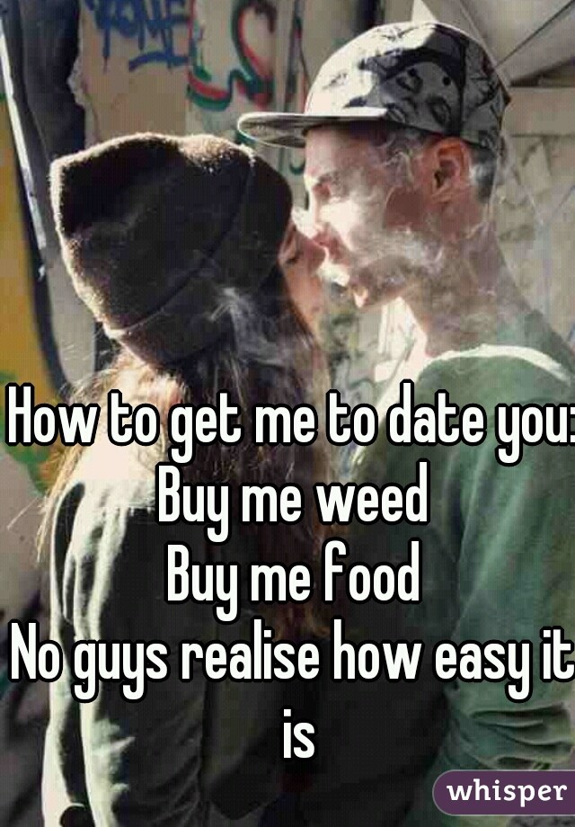 How to get me to date you:
Buy me weed
Buy me food

No guys realise how easy it is