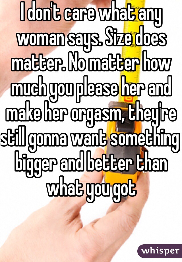 I don't care what any woman says. Size does matter. No matter how much you please her and make her orgasm, they're still gonna want something bigger and better than what you got 