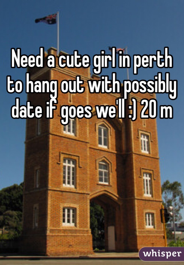 Need a cute girl in perth to hang out with possibly date if goes we'll :) 20 m
