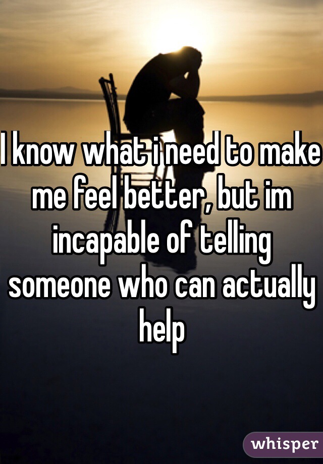 I know what i need to make me feel better, but im incapable of telling someone who can actually help
