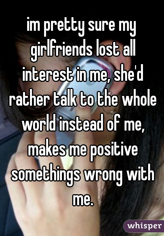 im pretty sure my girlfriends lost all interest in me, she'd rather talk to the whole world instead of me, makes me positive somethings wrong with me.
