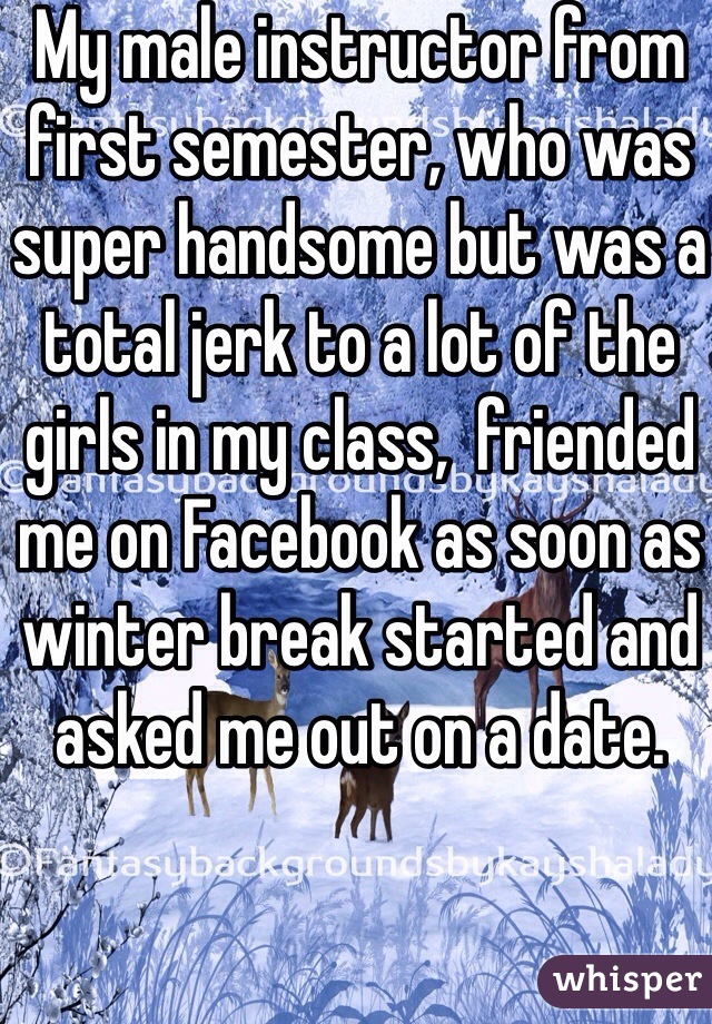 My male instructor from first semester, who was super handsome but was a total jerk to a lot of the girls in my class,  friended me on Facebook as soon as winter break started and asked me out on a date. 