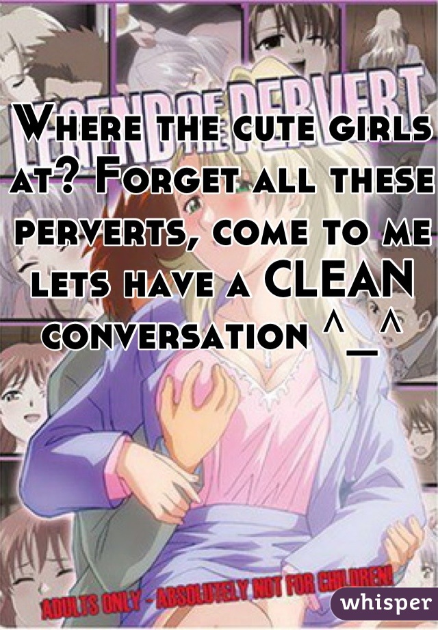 Where the cute girls at? Forget all these perverts, come to me lets have a CLEAN conversation ^_^