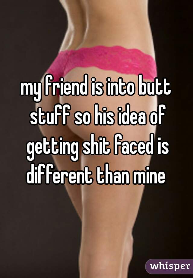 my friend is into butt stuff so his idea of getting shit faced is different than mine 