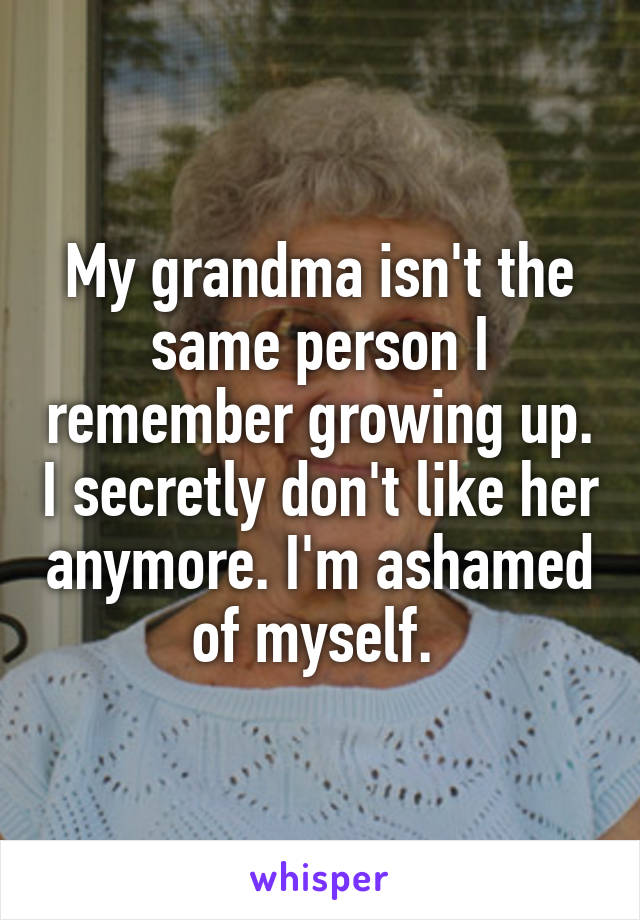 My grandma isn't the same person I remember growing up. I secretly don't like her anymore. I'm ashamed of myself. 