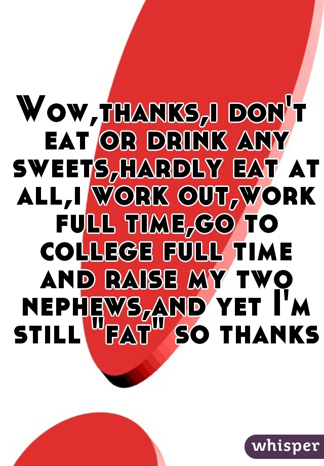 Wow,thanks,i don't eat or drink any sweets,hardly eat at all,i work out,work full time,go to college full time and raise my two nephews,and yet I'm still "fat" so thanks!