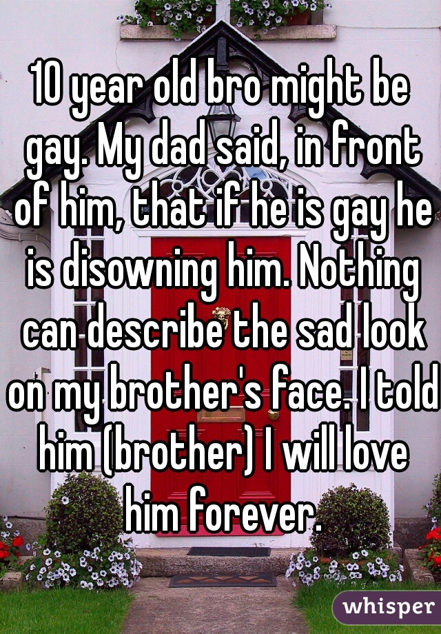 10 year old bro might be gay. My dad said, in front of him, that if he is gay he is disowning him. Nothing can describe the sad look on my brother's face. I told him (brother) I will love him forever.