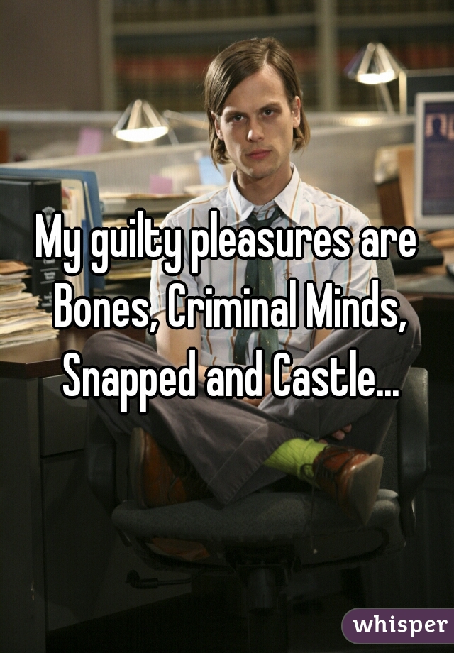 My guilty pleasures are Bones, Criminal Minds, Snapped and Castle...