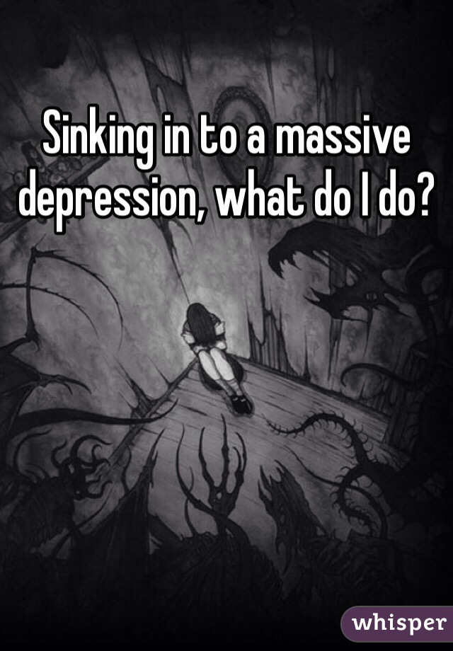 Sinking in to a massive depression, what do I do?