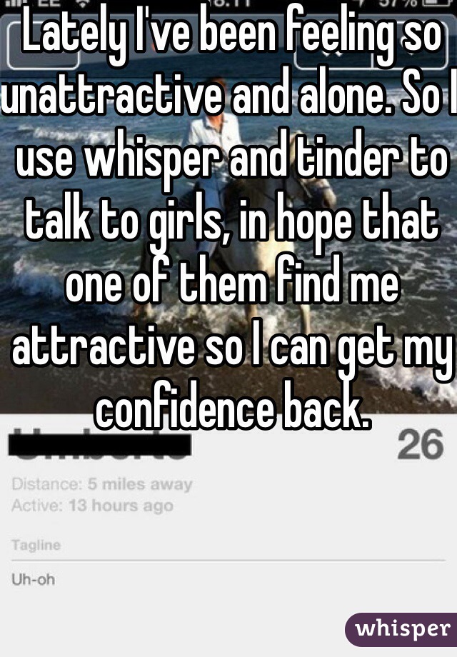 Lately I've been feeling so unattractive and alone. So I use whisper and tinder to talk to girls, in hope that one of them find me attractive so I can get my confidence back. 