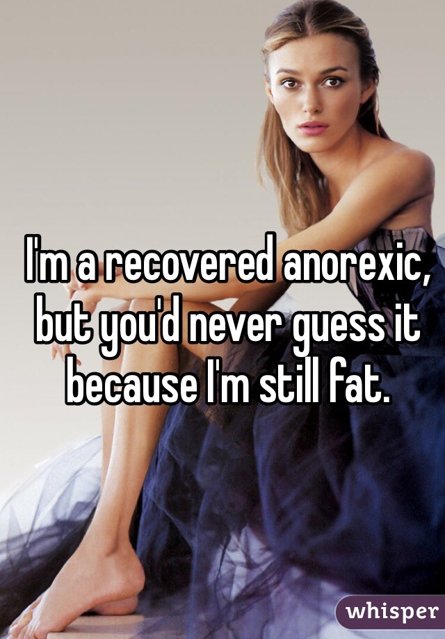 I'm a recovered anorexic, but you'd never guess it because I'm still fat. 