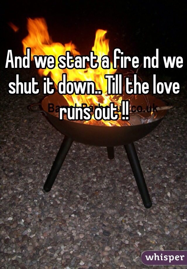 And we start a fire nd we shut it down.. Till the love runs out !!