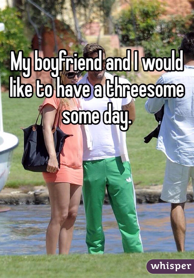 My boyfriend and I would like to have a threesome some day.