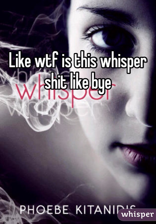 Like wtf is this whisper shit like bye