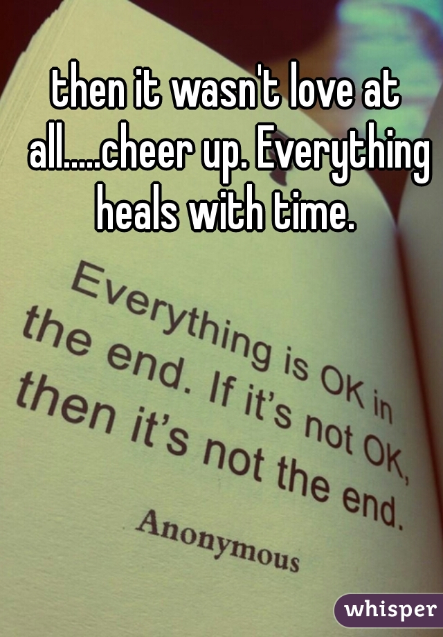 then it wasn't love at all.....cheer up. Everything heals with time. 