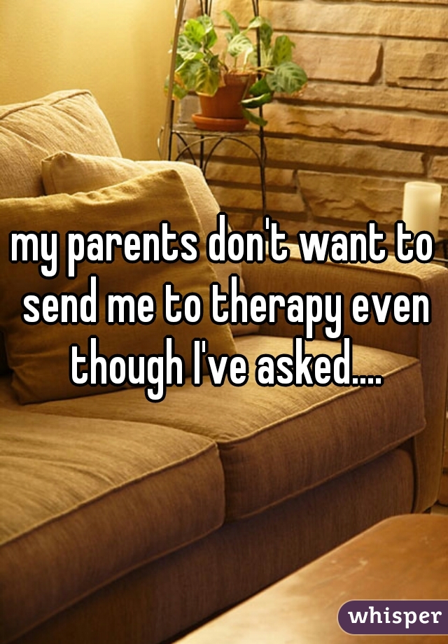 my parents don't want to send me to therapy even though I've asked....