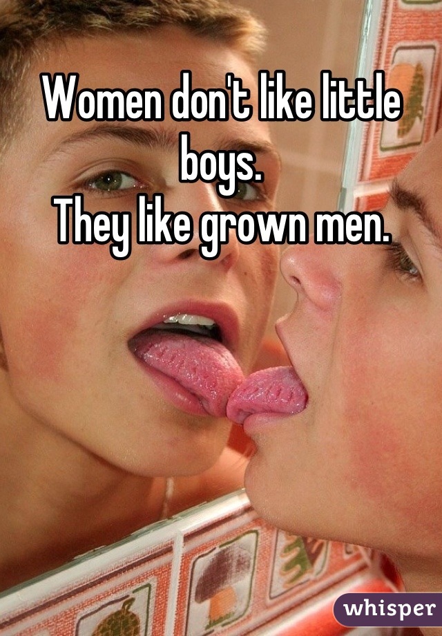 Women don't like little boys.
They like grown men.