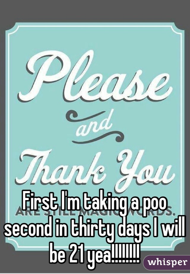 First I'm taking a poo second in thirty days I will be 21 yea!!!!!!!!