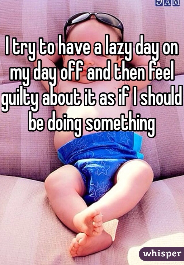 I try to have a lazy day on my day off and then feel guilty about it as if I should be doing something
