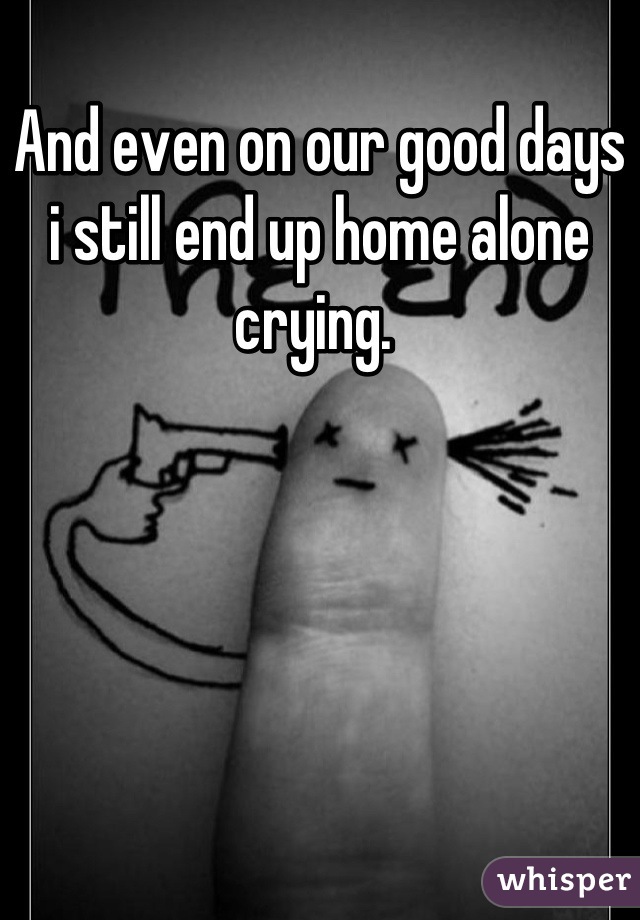 And even on our good days i still end up home alone crying. 