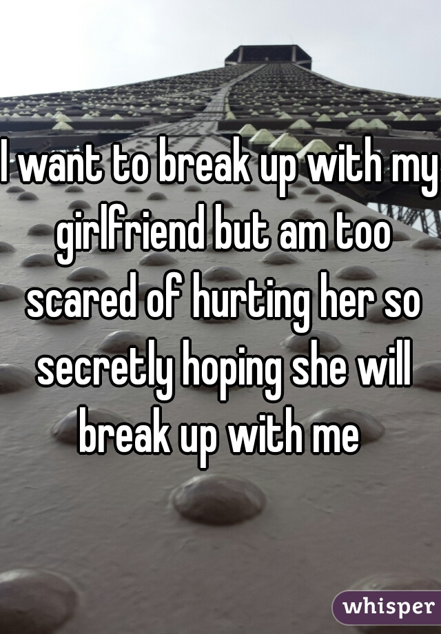 I want to break up with my girlfriend but am too scared of hurting her so secretly hoping she will break up with me 