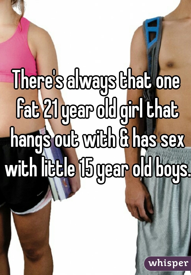 There's always that one fat 21 year old girl that hangs out with & has sex with little 15 year old boys. 