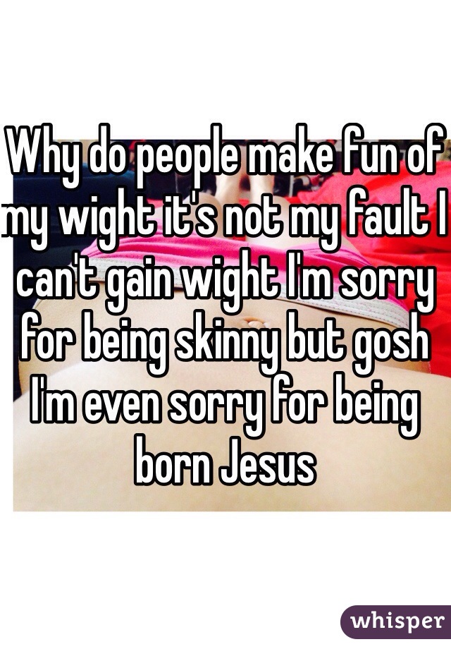 Why do people make fun of my wight it's not my fault I can't gain wight I'm sorry for being skinny but gosh I'm even sorry for being born Jesus 