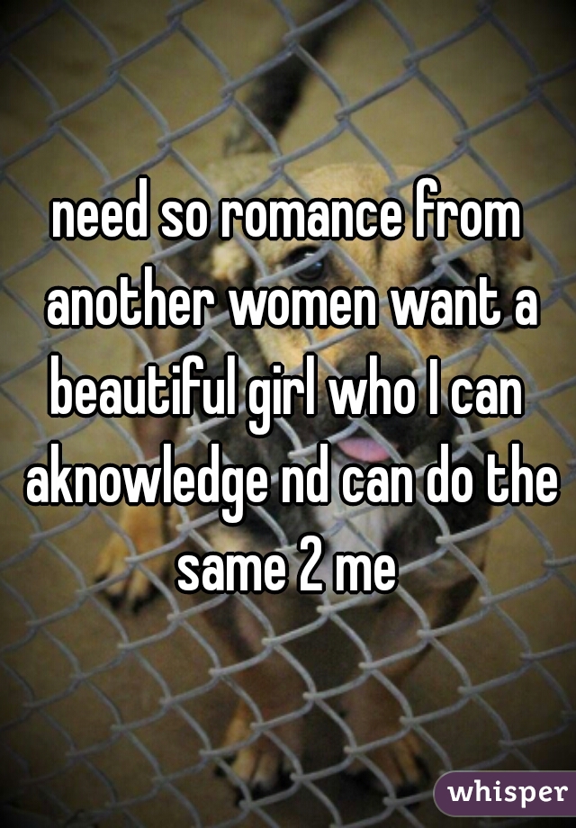 need so romance from another women want a beautiful girl who I can  aknowledge nd can do the same 2 me 