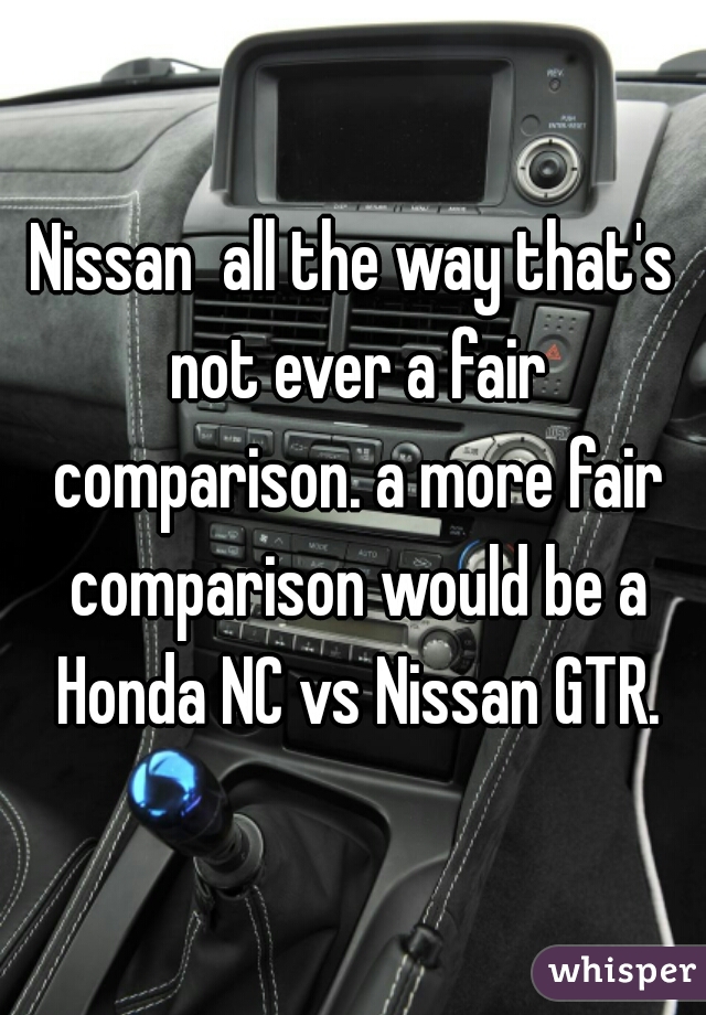 Nissan  all the way that's not ever a fair comparison. a more fair comparison would be a Honda NC vs Nissan GTR.