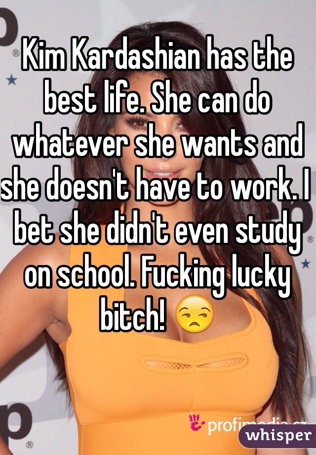 Kim Kardashian has the best life. She can do whatever she wants and she doesn't have to work. I bet she didn't even study on school. Fucking lucky bitch! 😒