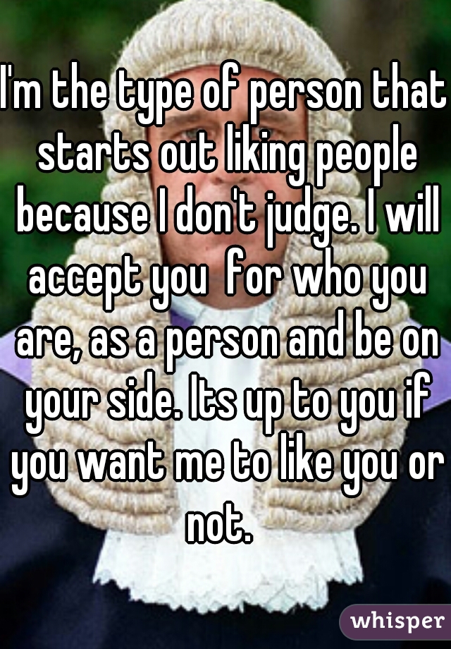 I'm the type of person that starts out liking people because I don't judge. I will accept you  for who you are, as a person and be on your side. Its up to you if you want me to like you or not.  