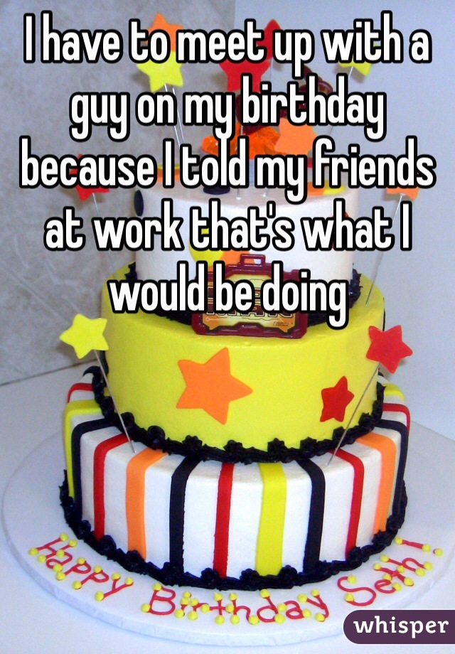 I have to meet up with a guy on my birthday because I told my friends at work that's what I would be doing