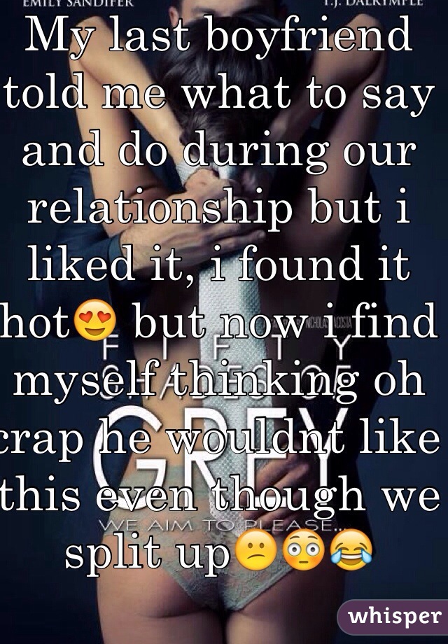 My last boyfriend told me what to say and do during our relationship but i liked it, i found it hot😍 but now i find myself thinking oh crap he wouldnt like this even though we split up😕😳😂