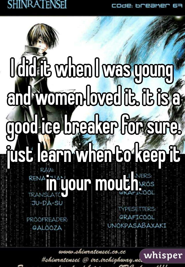 I did it when I was young and women loved it. it is a good ice breaker for sure. just learn when to keep it in your mouth.