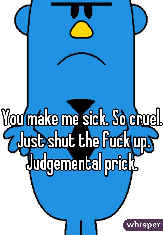 You make me sick. So cruel. Just shut the fuck up. Judgemental prick. 