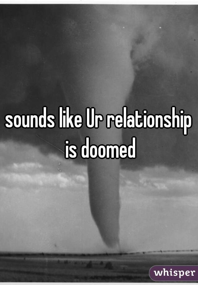 sounds like Ur relationship is doomed