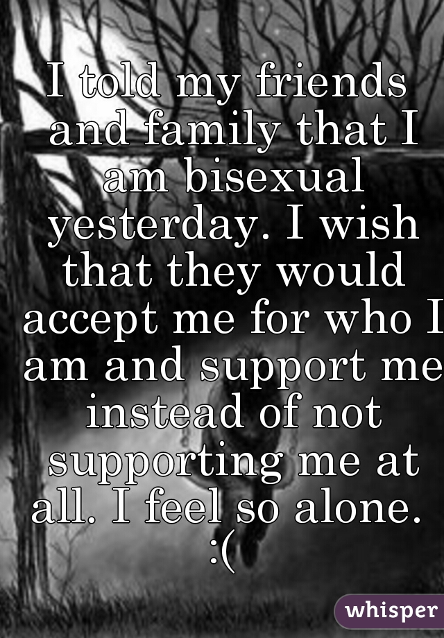 I told my friends and family that I am bisexual yesterday. I wish that they would accept me for who I am and support me instead of not supporting me at all. I feel so alone. 
:( 