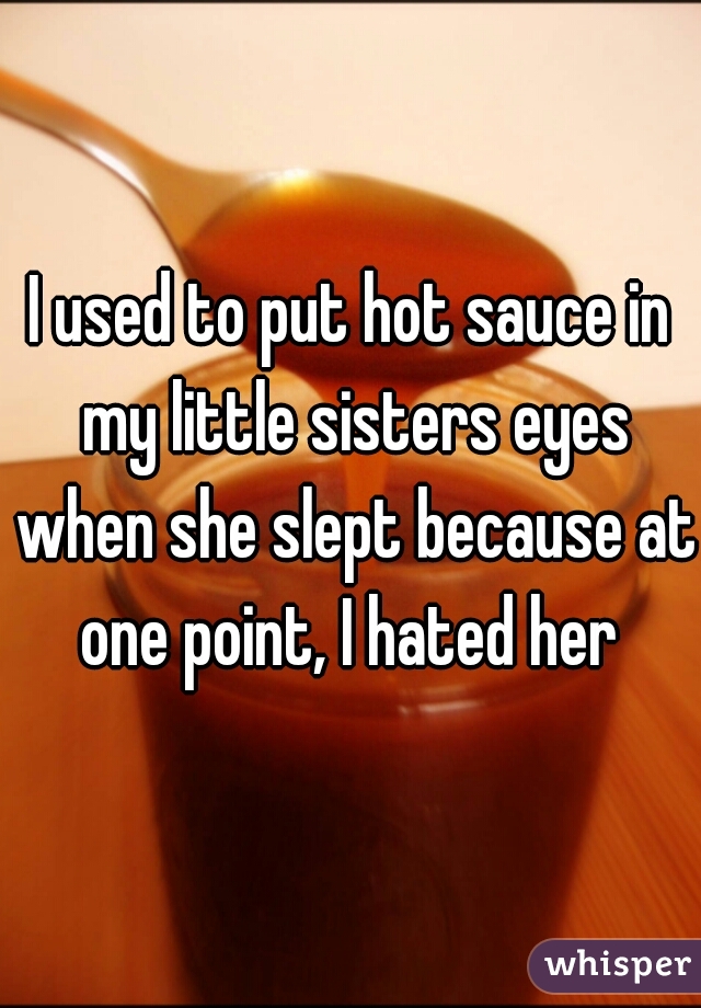 I used to put hot sauce in my little sisters eyes when she slept because at one point, I hated her 