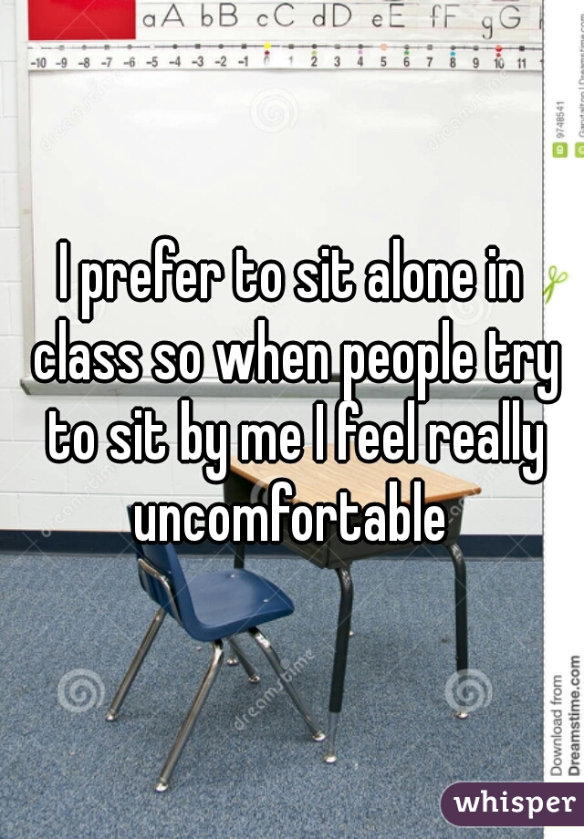 I prefer to sit alone in class so when people try to sit by me I feel really uncomfortable 