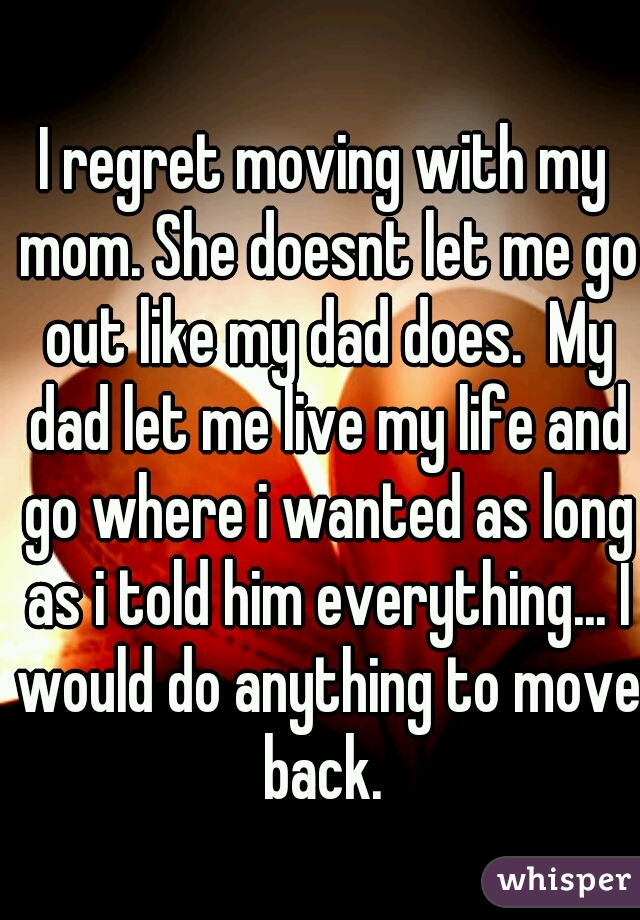 I regret moving with my mom. She doesnt let me go out like my dad does.  My dad let me live my life and go where i wanted as long as i told him everything... I would do anything to move back. 