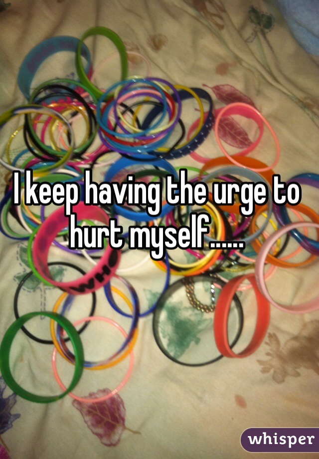 I keep having the urge to hurt myself...... 