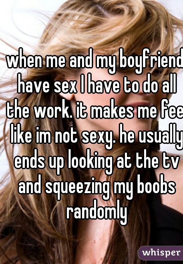 when me and my boyfriend have sex I have to do all the work. it makes me feel like im not sexy. he usually ends up looking at the tv and squeezing my boobs randomly