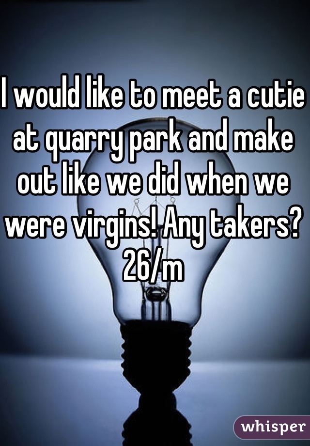 I would like to meet a cutie at quarry park and make out like we did when we were virgins! Any takers?
26/m