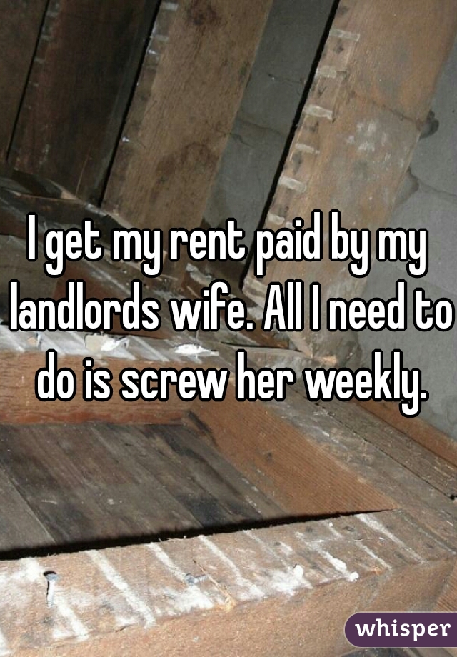 I get my rent paid by my landlords wife. All I need to do is screw her weekly.