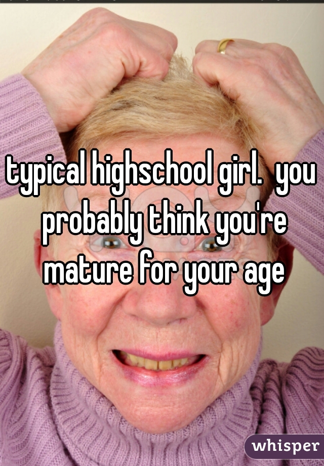typical highschool girl.  you probably think you're mature for your age