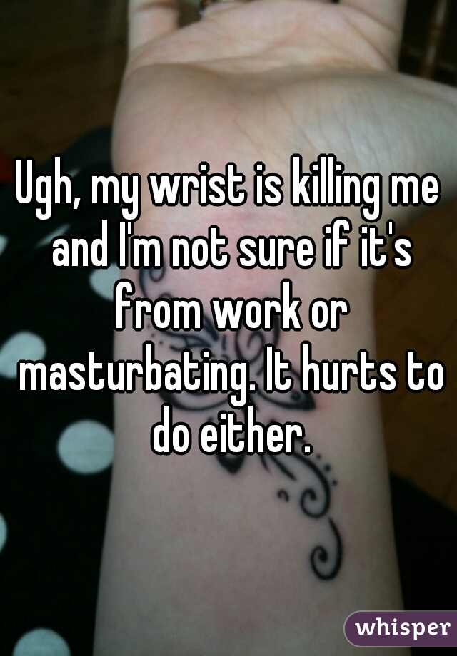 Ugh, my wrist is killing me and I'm not sure if it's from work or masturbating. It hurts to do either.