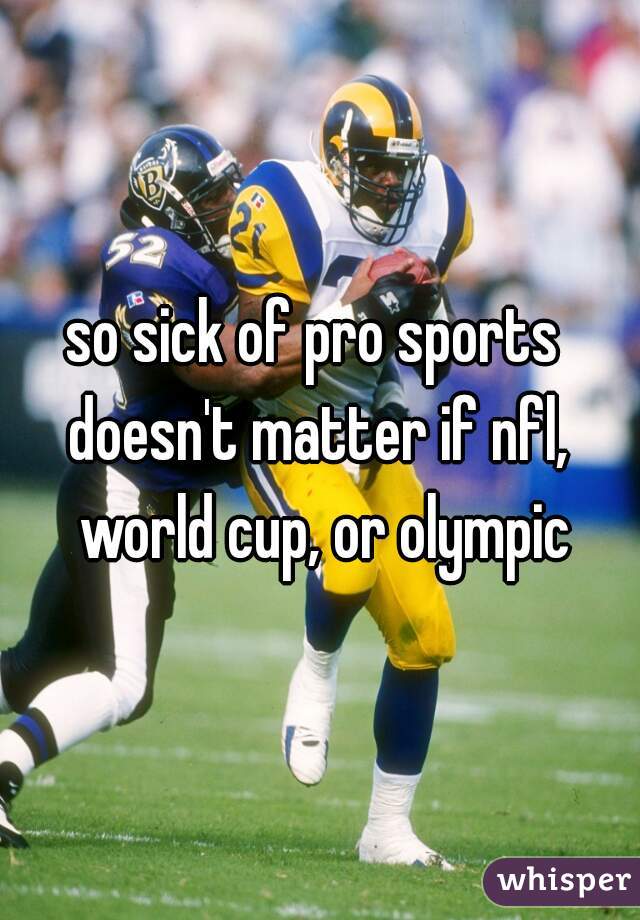 so sick of pro sports 
doesn't matter if nfl, world cup, or olympic