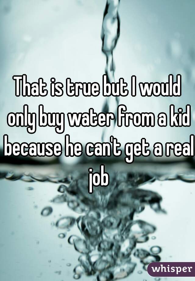That is true but I would only buy water from a kid because he can't get a real job
